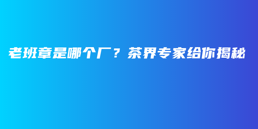 老班章是哪个厂？茶界专家给你揭秘插图