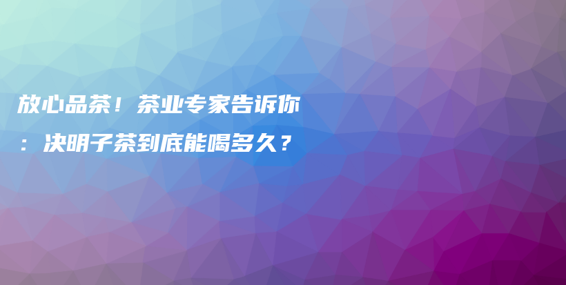 放心品茶！茶业专家告诉你：决明子茶到底能喝多久？插图