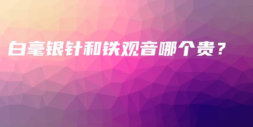 白毫银针和铁观音哪个贵？插图