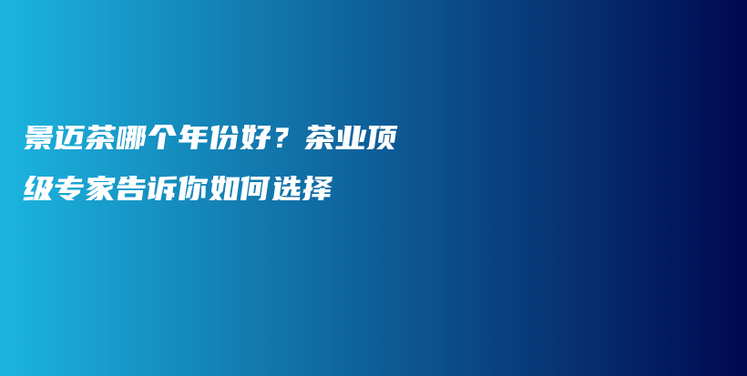 景迈茶哪个年份好？茶业顶级专家告诉你如何选择插图