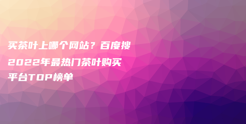 买茶叶上哪个网站？百度搜2022年最热门茶叶购买平台TOP榜单插图