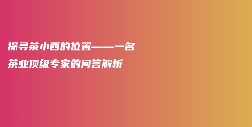 探寻茶小西的位置——一名茶业顶级专家的问答解析插图