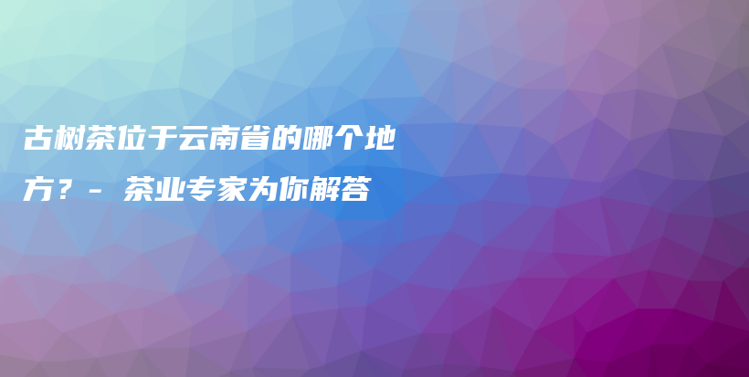 古树茶位于云南省的哪个地方？- 茶业专家为你解答插图