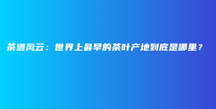 茶道风云：世界上最早的茶叶产地到底是哪里？插图