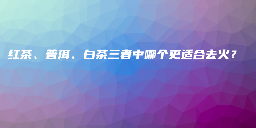 红茶、普洱、白茶三者中哪个更适合去火？插图