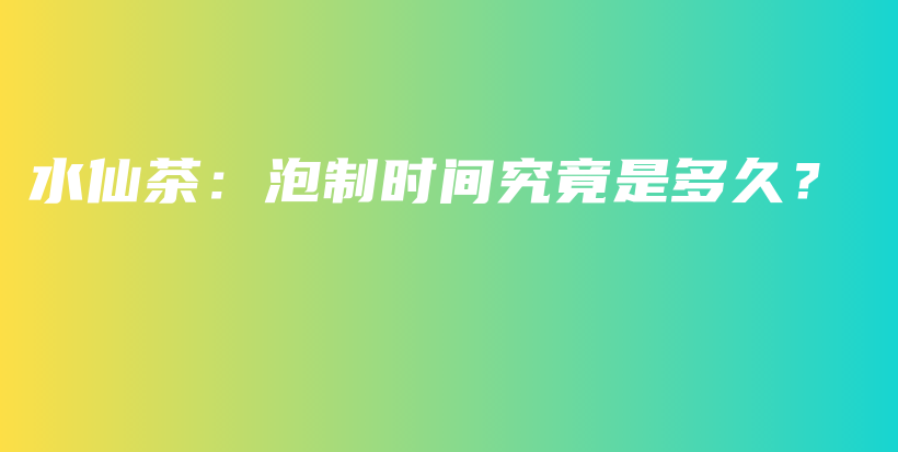 水仙茶：泡制时间究竟是多久？插图