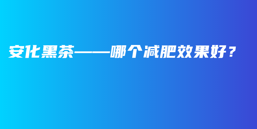 安化黑茶——哪个减肥效果好？插图