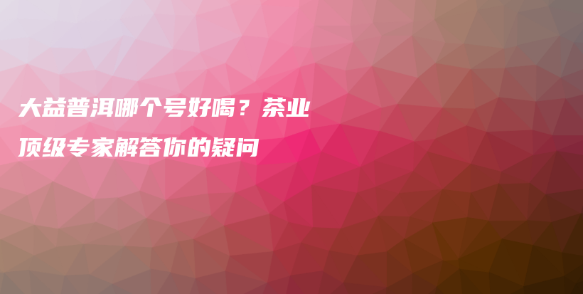 大益普洱哪个号好喝？茶业顶级专家解答你的疑问插图