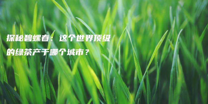 探秘碧螺春：这个世界顶级的绿茶产于哪个城市？插图