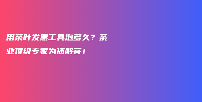 用茶叶发黑工具泡多久？茶业顶级专家为您解答！插图