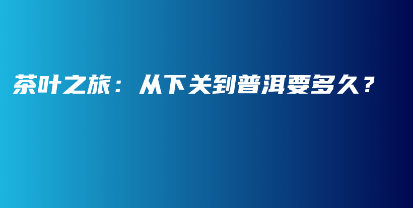 茶叶之旅：从下关到普洱要多久？插图