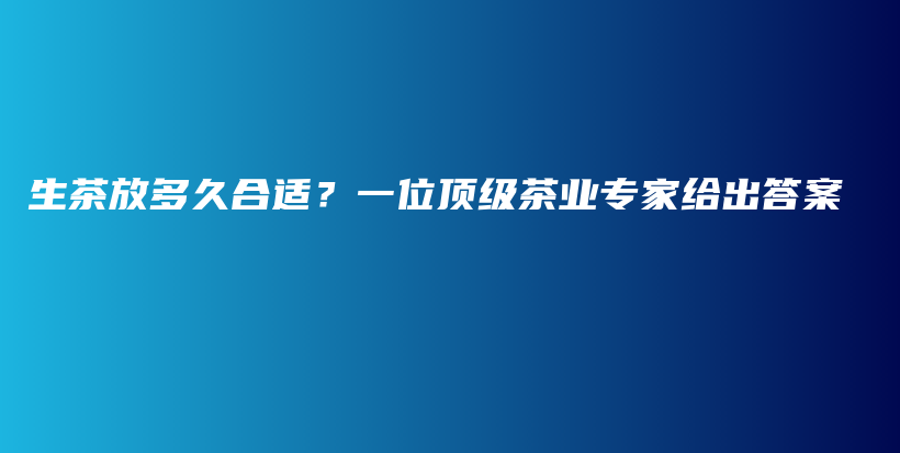 生茶放多久合适？一位顶级茶业专家给出答案插图