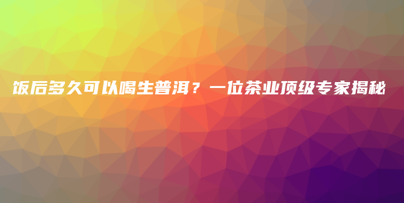 饭后多久可以喝生普洱？一位茶业顶级专家揭秘插图