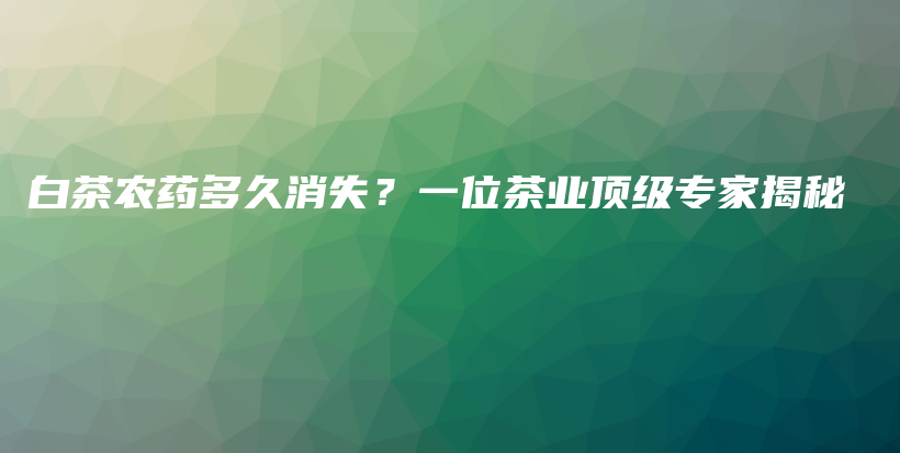 白茶农药多久消失？一位茶业顶级专家揭秘插图