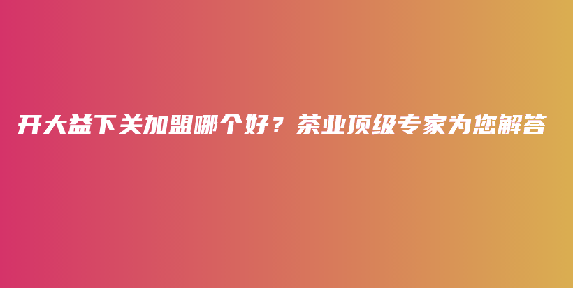 开大益下关加盟哪个好？茶业顶级专家为您解答插图