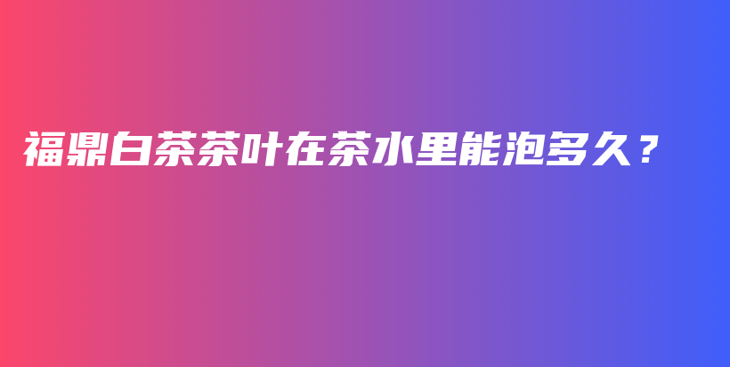 福鼎白茶茶叶在茶水里能泡多久？插图