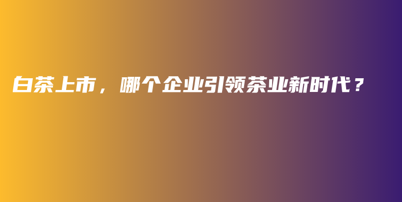 白茶上市，哪个企业引领茶业新时代？插图