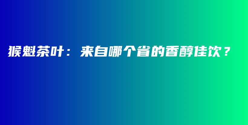 猴魁茶叶：来自哪个省的香醇佳饮？插图