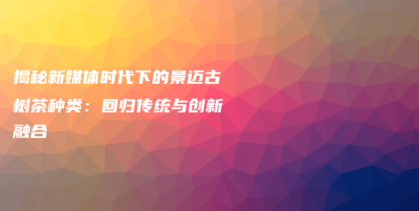 揭秘新媒体时代下的景迈古树茶种类：回归传统与创新融合插图