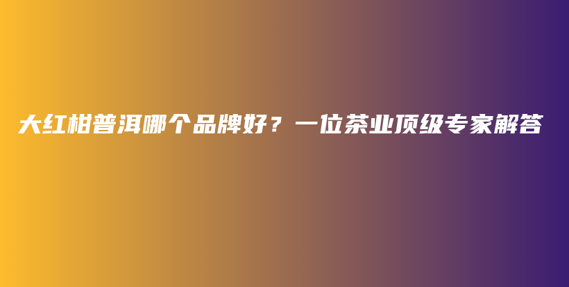 大红柑普洱哪个品牌好？一位茶业顶级专家解答插图