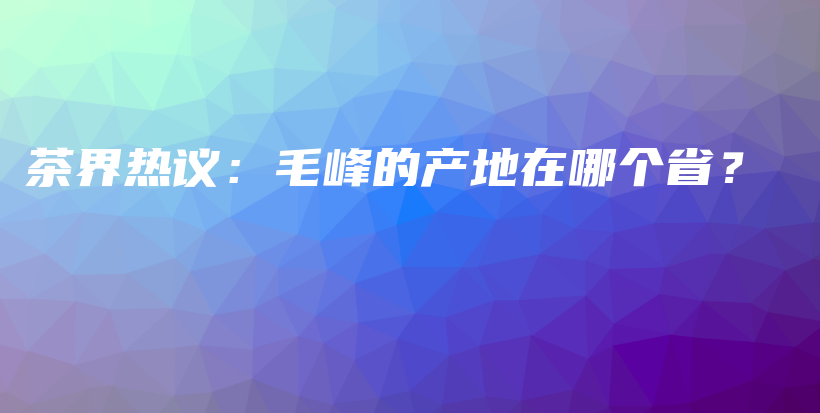 茶界热议：毛峰的产地在哪个省？插图