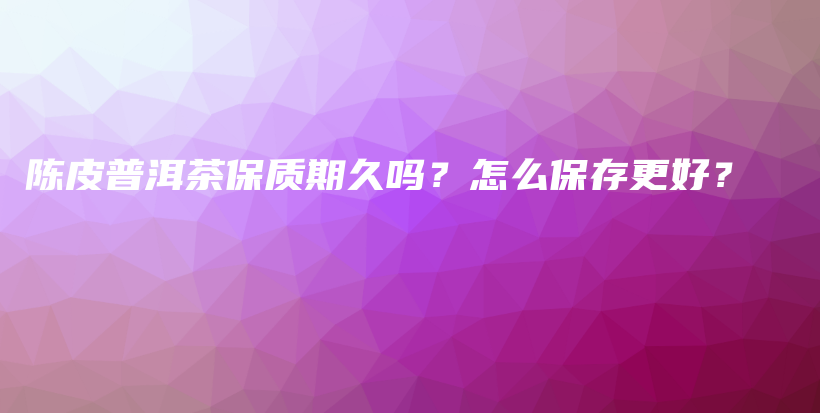 陈皮普洱茶保质期久吗？怎么保存更好？插图