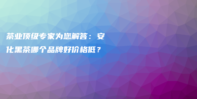 茶业顶级专家为您解答：安化黑茶哪个品牌好价格低？插图