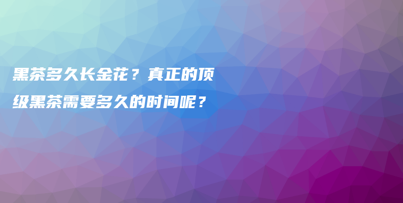 黑茶多久长金花？真正的顶级黑茶需要多久的时间呢？插图