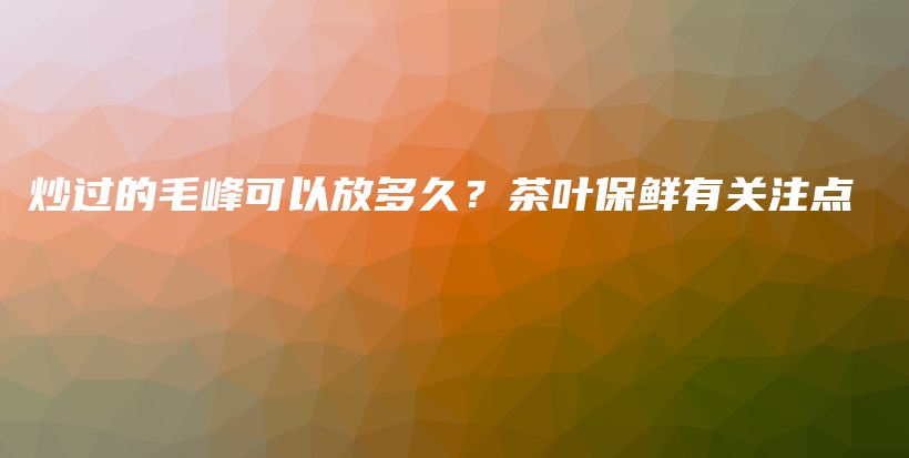 炒过的毛峰可以放多久？茶叶保鲜有关注点插图