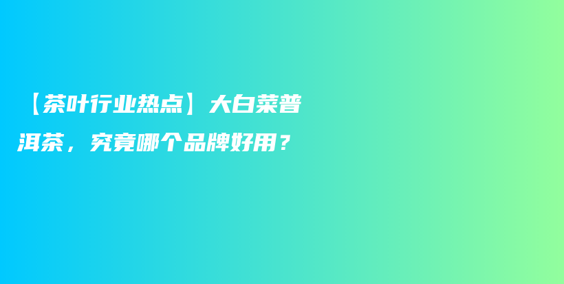 【茶叶行业热点】大白菜普洱茶，究竟哪个品牌好用？插图