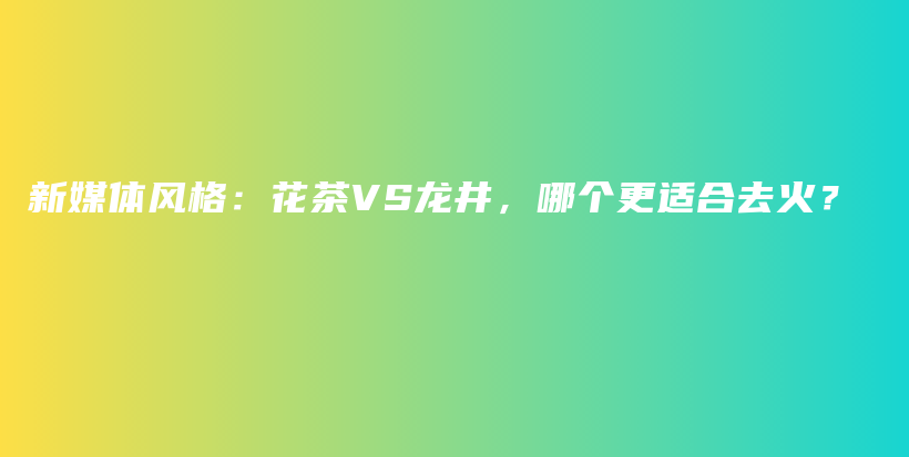 新媒体风格：花茶VS龙井，哪个更适合去火？插图