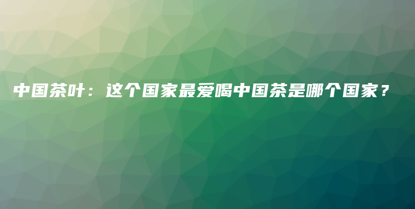 中国茶叶：这个国家最爱喝中国茶是哪个国家？插图