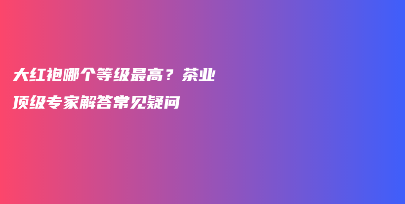 大红袍哪个等级最高？茶业顶级专家解答常见疑问插图