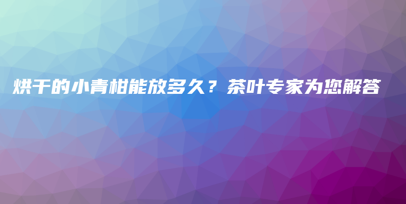 烘干的小青柑能放多久？茶叶专家为您解答插图