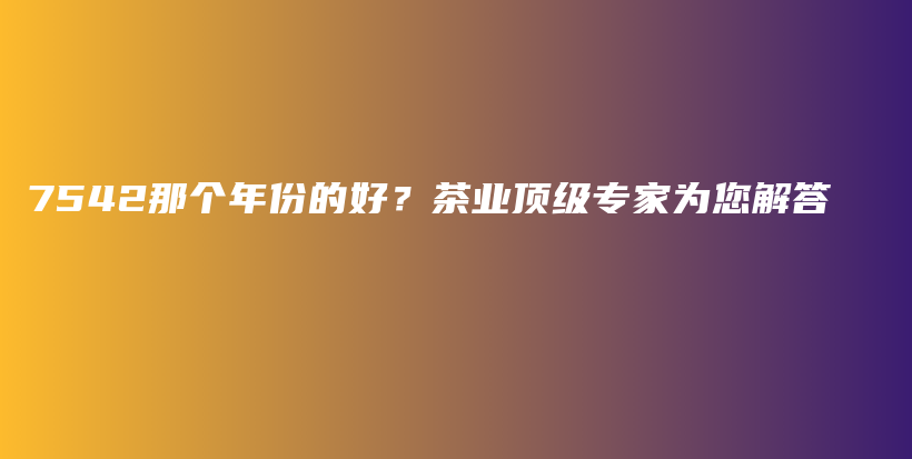 7542那个年份的好？茶业顶级专家为您解答插图