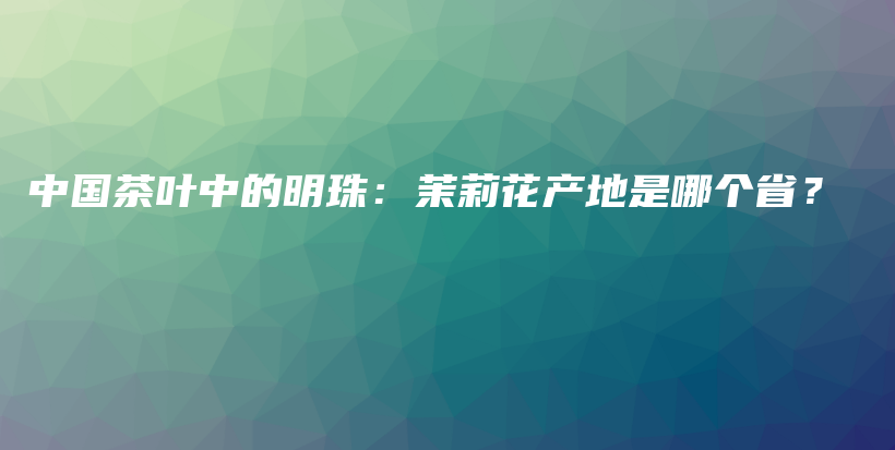 中国茶叶中的明珠：茉莉花产地是哪个省？插图