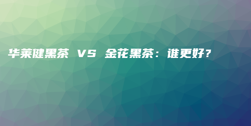 华莱健黑茶 VS 金花黑茶：谁更好？插图