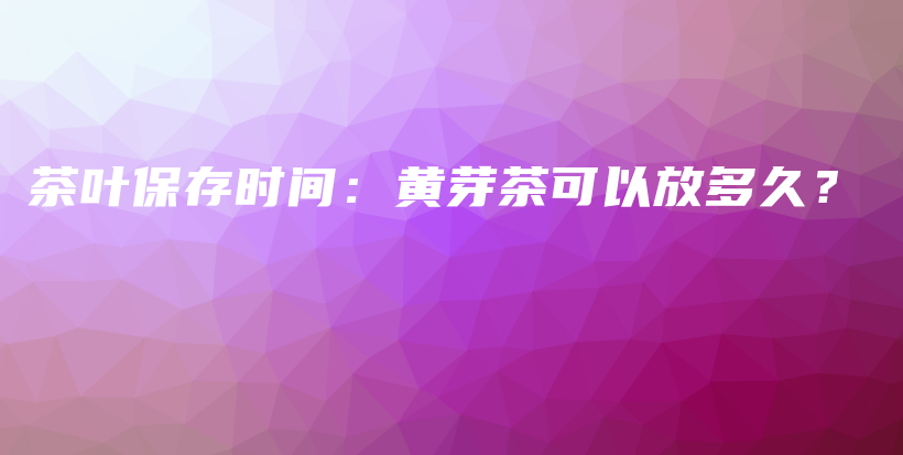 茶叶保存时间：黄芽茶可以放多久？插图