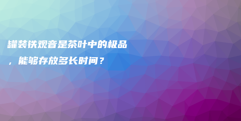 罐装铁观音是茶叶中的极品，能够存放多长时间？插图