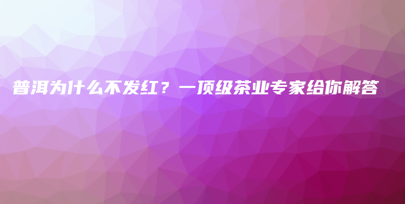 普洱为什么不发红？一顶级茶业专家给你解答插图