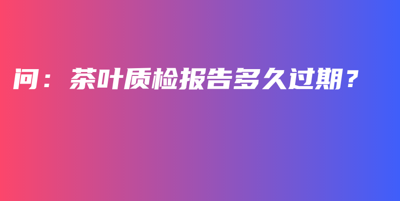 问：茶叶质检报告多久过期？插图