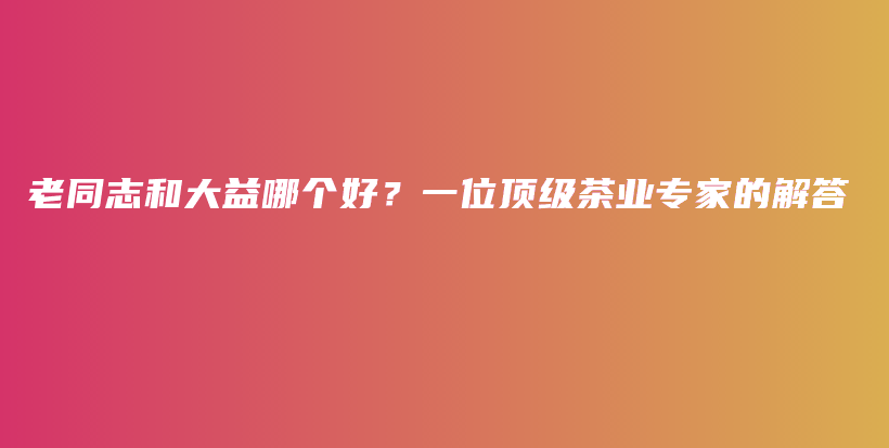 老同志和大益哪个好？一位顶级茶业专家的解答插图