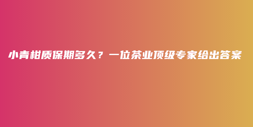 小青柑质保期多久？一位茶业顶级专家给出答案插图