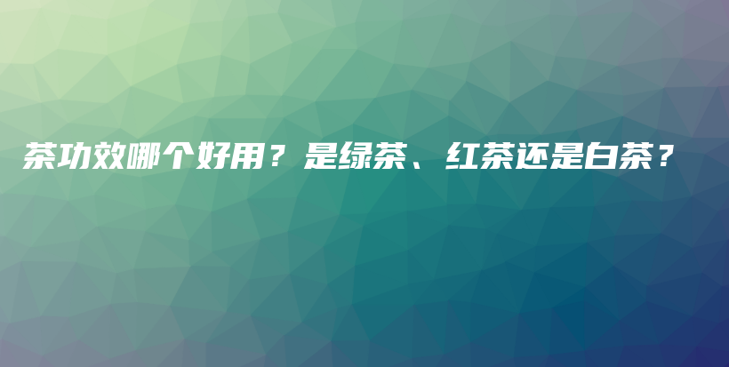 茶功效哪个好用？是绿茶、红茶还是白茶？插图