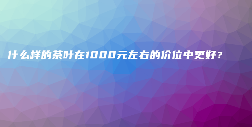 什么样的茶叶在1000元左右的价位中更好？插图