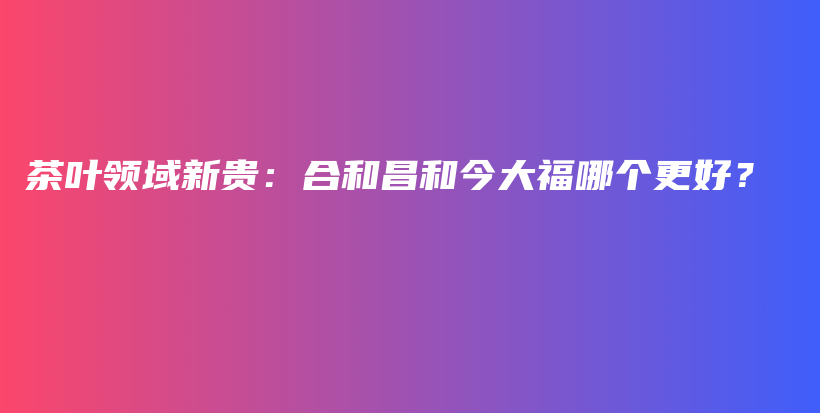 茶叶领域新贵：合和昌和今大福哪个更好？插图