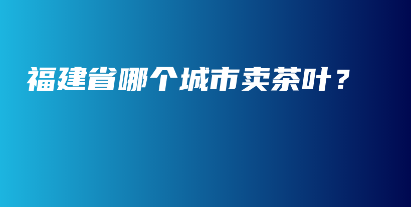 福建省哪个城市卖茶叶？插图