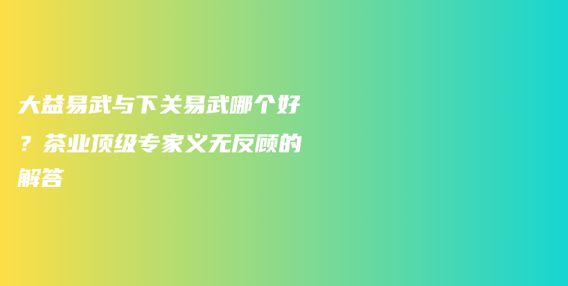 大益易武与下关易武哪个好？茶业顶级专家义无反顾的解答插图