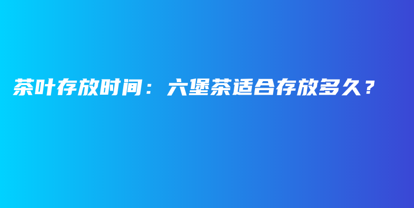 茶叶存放时间：六堡茶适合存放多久？插图