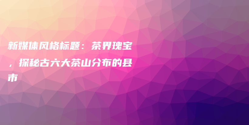 新媒体风格标题：茶界瑰宝，探秘古六大茶山分布的县市插图